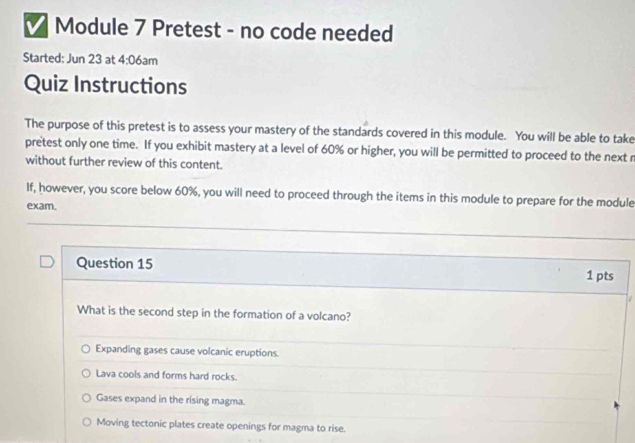 module 7 pretest - no code needed\nstarted: jun 23 at 4:06am\nquiz instructions\nthe purpose of this pretest is to assess your mastery of the standards covered in this module. you will be able to take pretest only one time. if you exhibit mastery at a level of 60% or higher, you will be permitted to proceed to the next n without further review of this content.\nif, however, you score below 60%, you will need to proceed through the items in this module to prepare for the module exam.\nquestion 15\n1 pts\nwhat is the second step in the formation of a volcano?\nexpanding gases cause volcanic eruptions.\nlava cools and forms hard rocks.\ngases expand in the rising magma.\nmoving tectonic plates create openings for magma to rise.