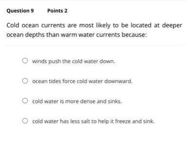 question 9 points 2 cold ocean currents are most likely to be located at deeper ocean depths than warm water currents because: winds push the cold water down. ocean tides force cold water downward. cold water is more dense and sinks. cold water has less salt to help it freeze and sink.