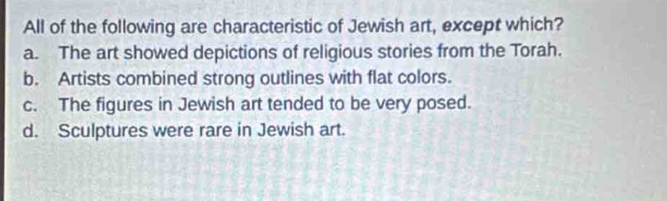 all of the following are characteristic of jewish art, except which?\na. the art showed depictions of religious stories from the torah.\nb. artists combined strong outlines with flat colors.\nc. the figures in jewish art tended to be very posed.\nd. sculptures were rare in jewish art.