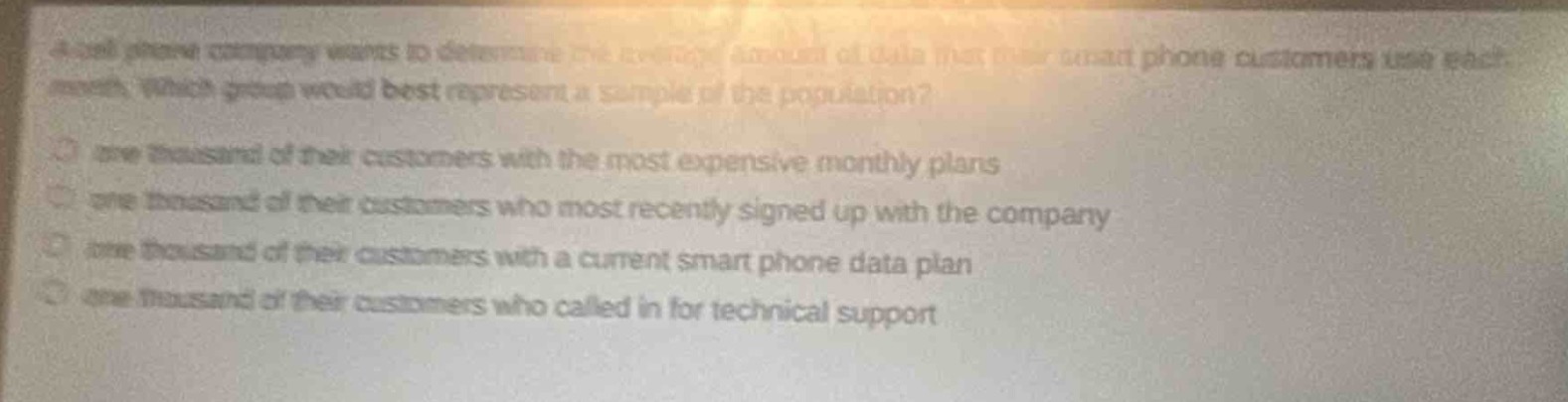 a cell phone company wants to determine the average amount of data that their smart - phone customers use each month. which group would best represent a sample of the population?\none thousand of their customers with the most expensive monthly plans\none thousand of their customers who most recently signed up with the company\none thousand of their customers with a current smart phone data plan\none thousand of their customers who called in for technical support