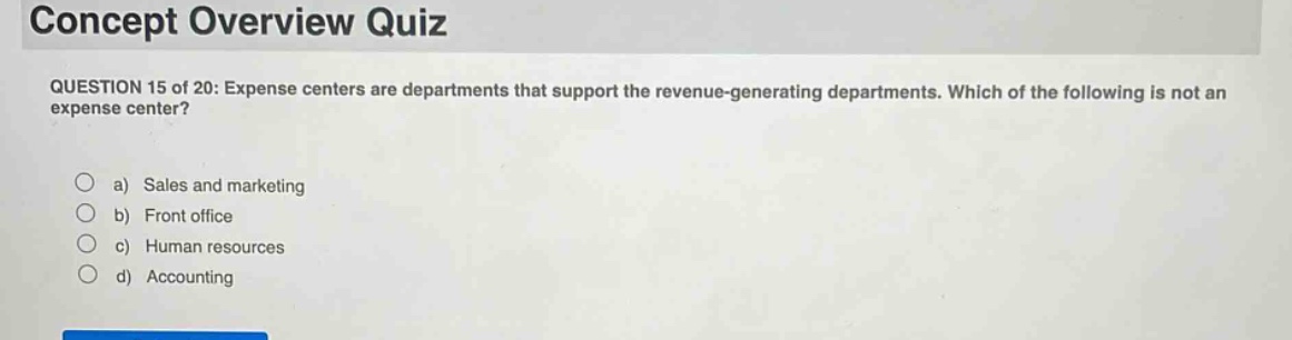 concept overview quiz\nquestion 15 of 20: expense centers are departments that support the revenue - generating departments. which of the following is not an expense center?\n\na) sales and marketing\nb) front office\nc) human resources\nd) accounting