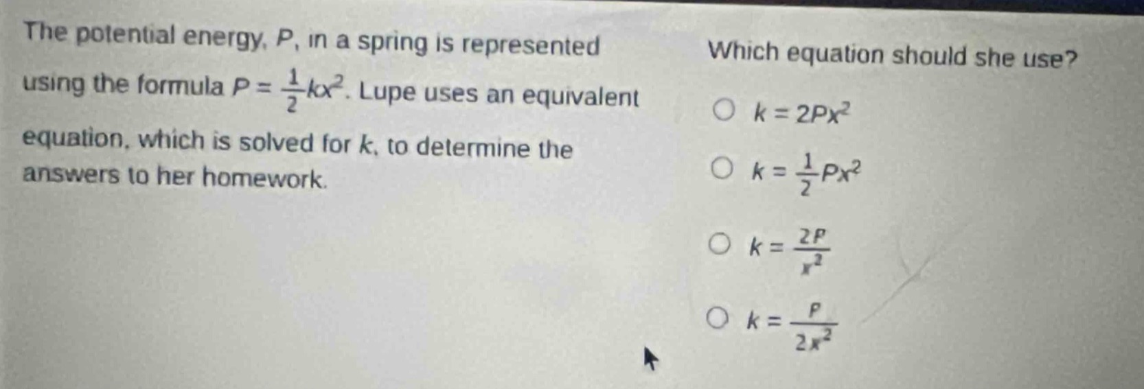 the potential energy, $p$, in a spring is represented using the formula $p = \\frac{1}{2}kx^{2}$. lupe uses an equivalent equation, which is solved for $k$, to determine the answers to her homework. which equation should she use? $k = 2px^{2}$ $k = \\frac{1}{2}px^{2}$ $k = \\frac{2p}{x^{2}}$ $k = \\frac{p}{2x^{2}}$