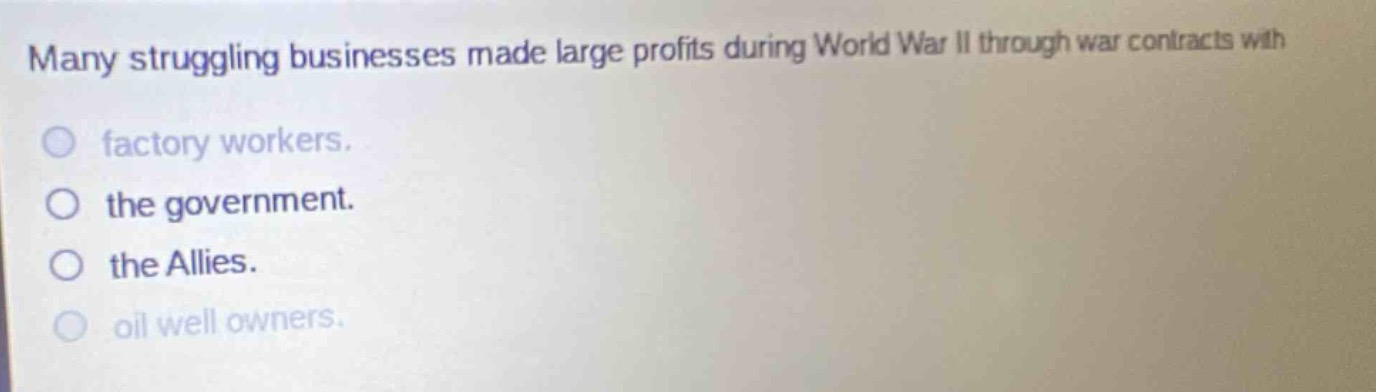 many struggling businesses made large profits during world war ii through war contracts with\nfactory workers.\nthe government.\nthe allies.\noil well owners.