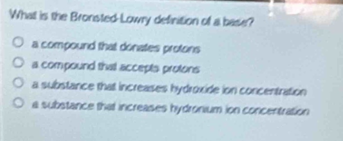 what is the brønsted - lowry definition of a base?\n○ a compound that donates protons\n○ a compound that accepts protons\n○ a substance that increases hydroxide ion concentration\n○ a substance that increases hydronium ion concentration