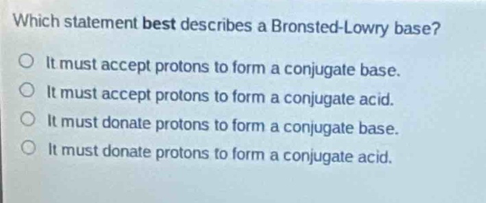 which statement best describes a brønsted - lowry base?\no it must accept protons to form a conjugate base.\no it must accept protons to form a conjugate acid.\no it must donate protons to form a conjugate base.\no it must donate protons to form a conjugate acid.