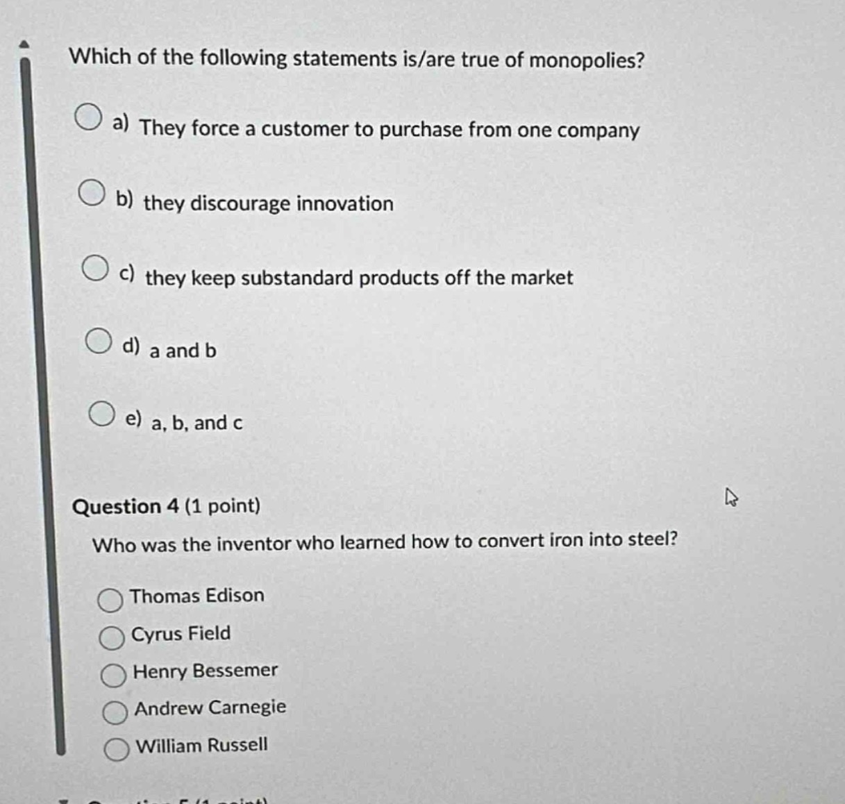 which of the following statements is/are true of monopolies?\na) they force a customer to purchase from one company\nb) they discourage innovation\nc) they keep substandard products off the market\nd) a and b\ne) a, b, and c\nquestion 4 (1 point)\nwho was the inventor who learned how to convert iron into steel?\nthomas edison\ncyrus field\nhenry bessemer\nandrew carnegie\nwilliam russell