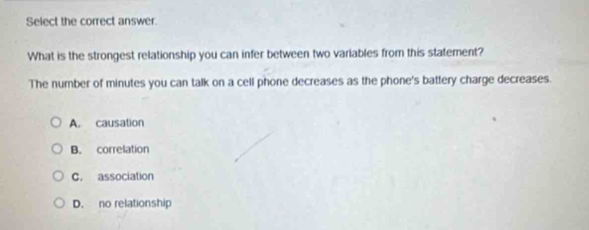 select the correct answer.\nwhat is the strongest relationship you can infer between two variables from this statement?\nthe number of minutes you can talk on a cell phone decreases as the phones battery charge decreases.\na. causation\nb. correlation\nc. association\nd. no relationship