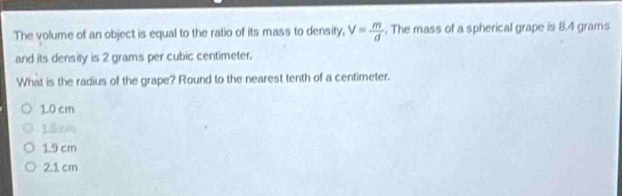 the volume of an object is equal to the ratio of its mass to density, $v = \\frac{m}{d}$. the mass of a spherical grape is 8.4 grams and its density is 2 grams per cubic centimeter. what is the radius of the grape? round to the nearest tenth of a centimeter. o 1.0 cm o 1.5 cm o 1.9 cm o 2.1 cm
