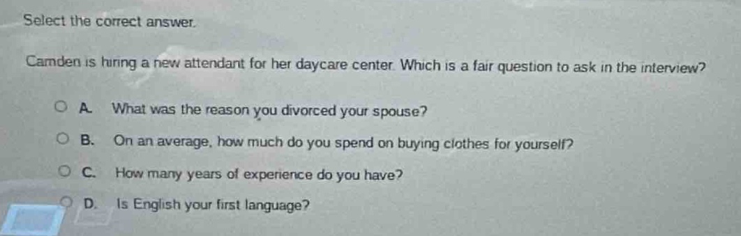 select the correct answer. camden is hiring a new attendant for her daycare center. which is a fair question to ask in the interview? a. what was the reason you divorced your spouse? b. on an average, how much do you spend on buying clothes for yourself? c. how many years of experience do you have? d. is english your first language?