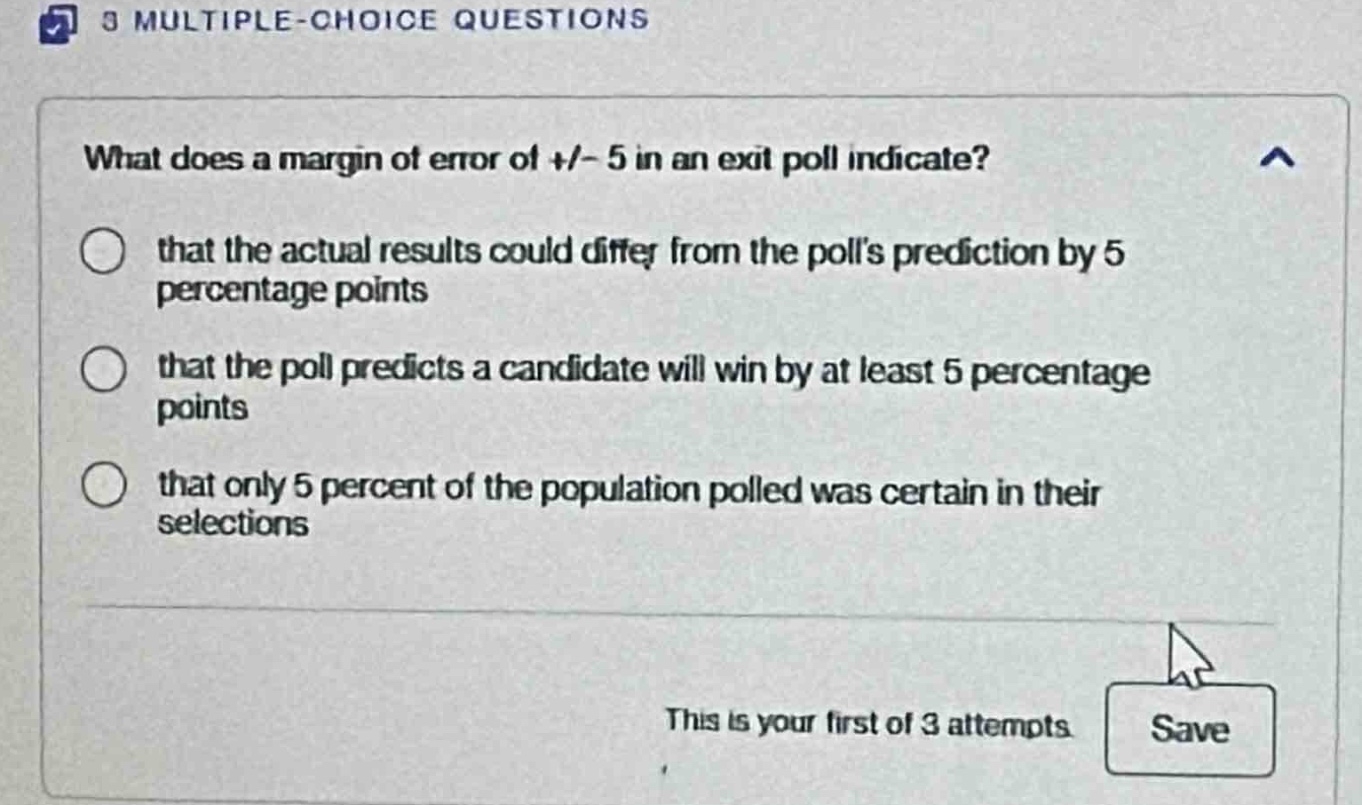 what does a margin of error of +/- 5 in an exit poll indicate? that the actual results could differ from the polls prediction by 5 percentage points that the poll predicts a candidate will win by at least 5 percentage points that only 5 percent of the population polled was certain in their selections this is your first of 3 attempts save