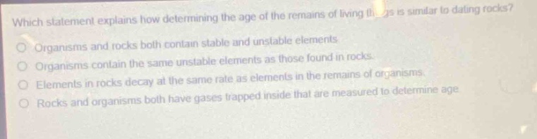 which statement explains how determining the age of the remains of living things is similar to dating rocks?\norganisms and rocks both contain stable and unstable elements.\norganisms contain the same unstable elements as those found in rocks.\nelements in rocks decay at the same rate as elements in the remains of organisms.\nrocks and organisms both have gases trapped inside that are measured to determine age