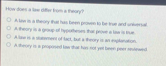 how does a law differ from a theory?\no a law is a theory that has been proven to be true and universal.\no a theory is a group of hypotheses that prove a law is true.\no a law is a statement of fact, but a theory is an explanation.\no a theory is a proposed law that has not yet been peer reviewed.