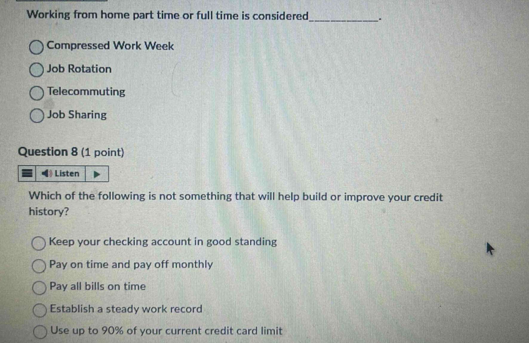 working from home part time or full time is considered__________. compressed work week job rotation telecommuting job sharing question 8 (1 point) listen which of the following is not something that will help build or improve your credit history? keep your checking account in good standing pay on time and pay off monthly pay all bills on time establish a steady work record use up to 90% of your current credit card limit