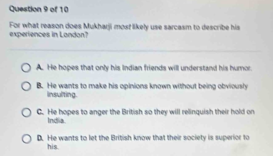 question 9 of 10\nfor what reason does mukhatji most likely use sarcasm to describe his experiences in london?\na. he hopes that only his indian friends will understand his humor.\nb. he wants to make his opinions known without being obviously insulting.\nc. he hopes to anger the british so they will relinquish their hold on india.\nd. he wants to let the british know that their society is superior to his.