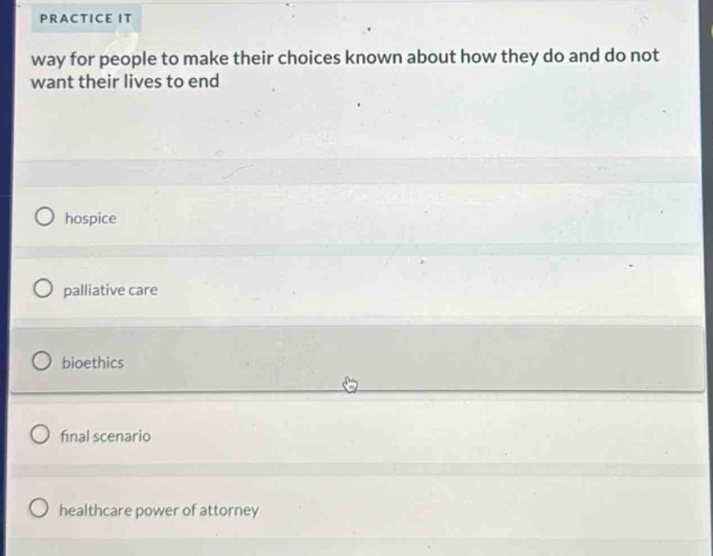 practice it\nway for people to make their choices known about how they do and do not want their lives to end\nhospice\npalliative care\nbioethics\nfinal scenario\nhealthcare power of attorney