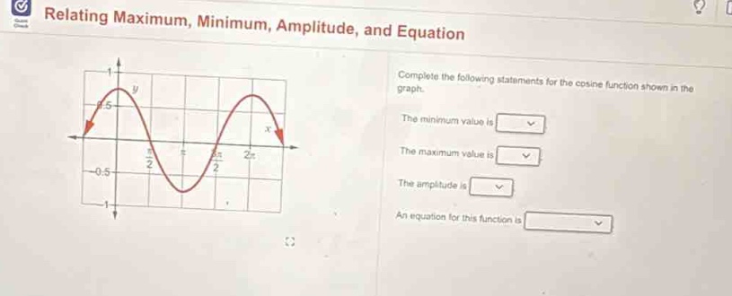 relating maximum, minimum, amplitude, and equation\ncomplete the following statements for the cosine function shown in the graph.\nthe minimum value is \nthe maximum value is \nthe amplitude is \nan equation for this function is