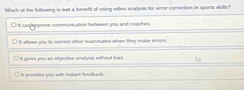 which of the following is not a benefit of using video analysis for error correction in sports skills?\no it can improve communication between you and coaches.\no it allows you to correct other teammates when they make errors.\no it gives you an objective analysis without bias.\no it provides you with instant feedback.