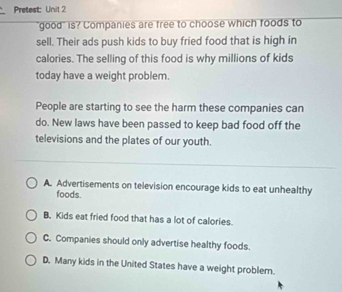 pretest: unit 2\n\good\ is? companies are free to choose which foods to sell. their ads push kids to buy fried food that is high in calories. the selling of this food is why millions of kids today have a weight problem.\npeople are starting to see the harm these companies can do. new laws have been passed to keep bad food off the televisions and the plates of our youth.\na. advertisements on television encourage kids to eat unhealthy foods.\nb. kids eat fried food that has a lot of calories.\nc. companies should only advertise healthy foods.\nd. many kids in the united states have a weight problem.