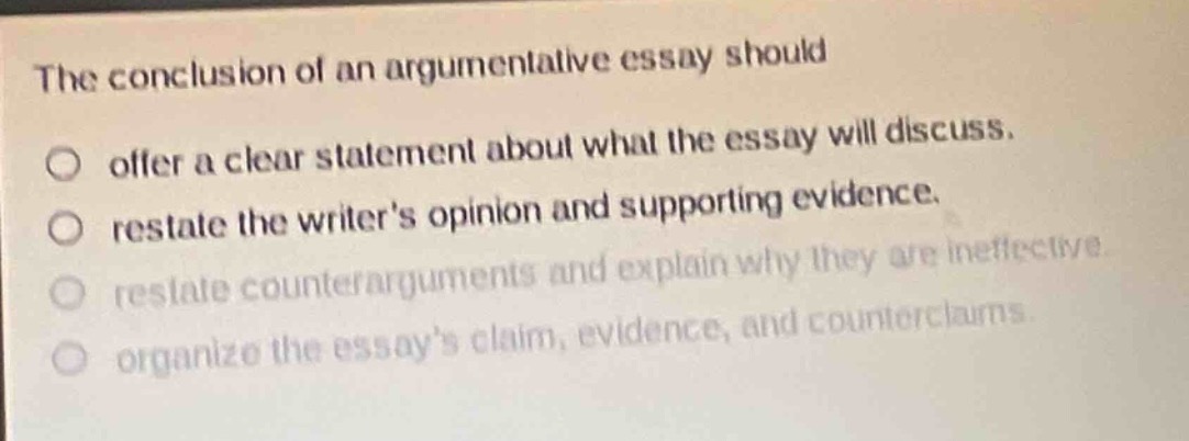 the conclusion of an argumentative essay should\noffer a clear statement about what the essay will discuss.\nrestate the writers opinion and supporting evidence.\nrestate counterarguments and explain why they are ineffective.\norganize the essays claim, evidence, and counterclaims.