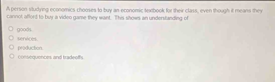 a person studying economics chooses to buy an economic textbook for their class, even though it means they cannot afford to buy a video game they want. this shows an understanding of\n\ngoods.\nservices.\nproduction.\nconsequences and tradeoffs.