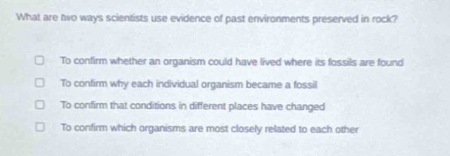 what are two ways scientists use evidence of past environments preserved in rock?\nto confirm whether an organism could have lived where its fossils are found\nto confirm why each individual organism became a fossil\nto confirm that conditions in different places have changed\nto confirm which organisms are most closely related to each other