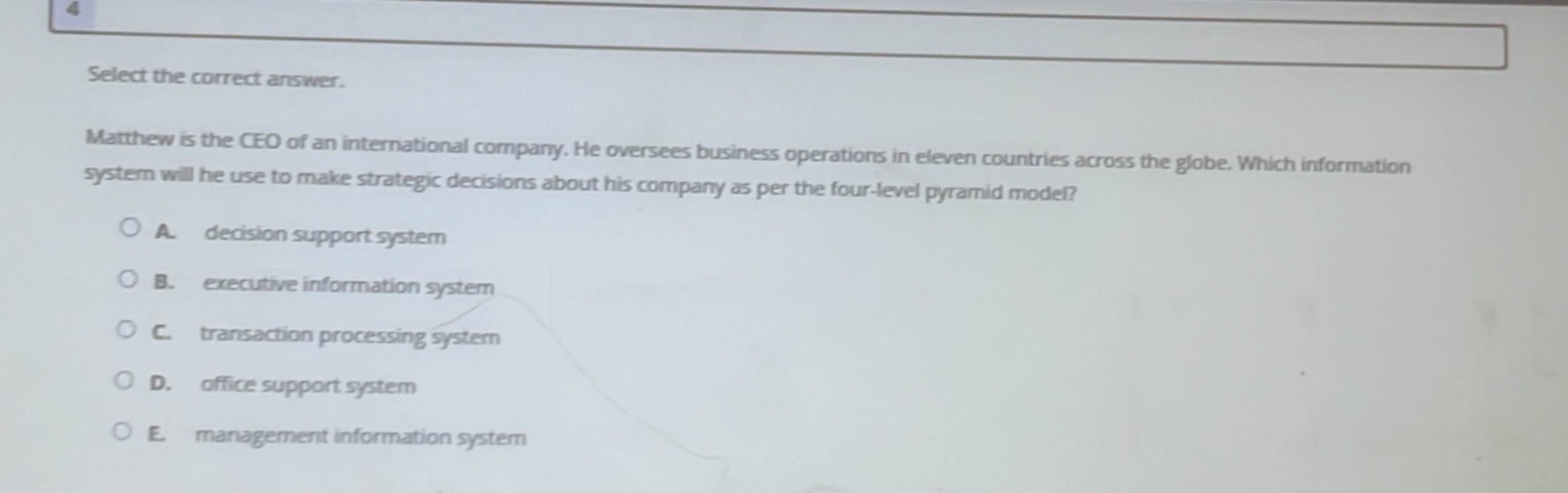 select the correct answer. matthew is the ceo of an international company. he oversees business operations in eleven countries across the globe. which information system will he use to make strategic decisions about his company as per the four - level pyramid model?\na. decision support system\nb. executive information system\nc. transaction processing system\nd. office support system\ne. management information system