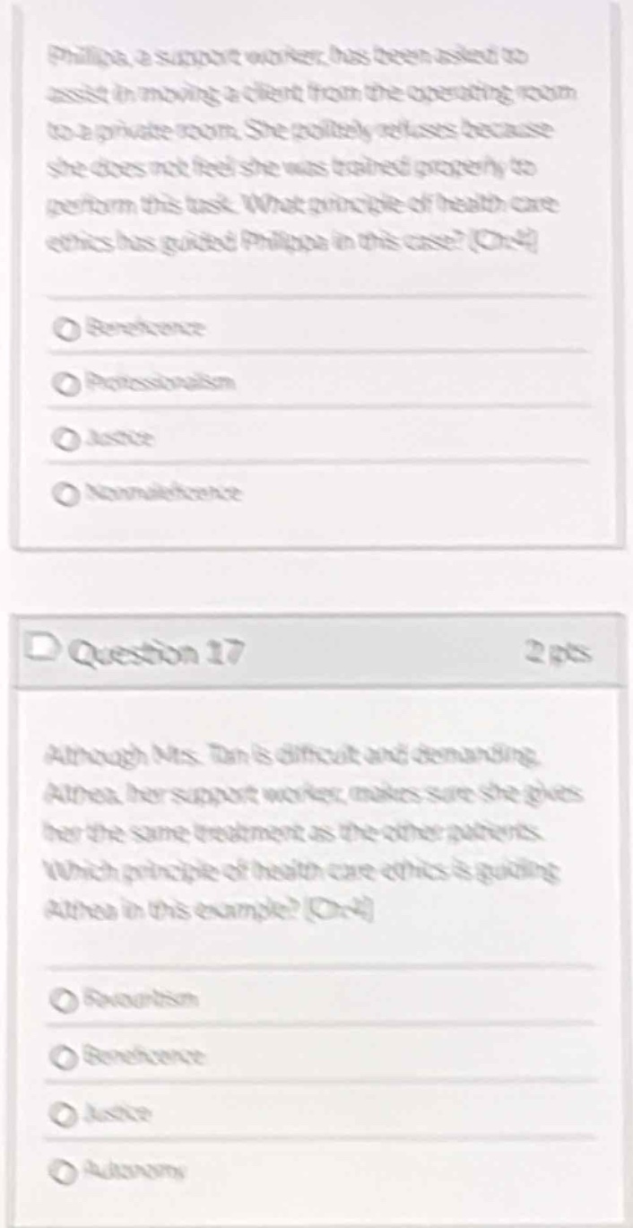 philippa, a support worker, has been asked to assist in moving a client from the operating room to a private room. she politely refuses because she does not feel she was trained properly to perform this task. what principle of health care ethics has guided philippa in this case? (one) \n\n○ beneficence \n○ professionalism \n○ justice \n○ nonmaleficence \n\nquestion 17 2 pts \n\nalthough ms. tan is difficult and demanding, athea, her support worker, makes sure she gives her the same treatment as the other patients. which principle of health care ethics is guiding athea in this example? (one) \n\n○ reciprocity \n○ beneficence \n○ justice \n○ autonomy