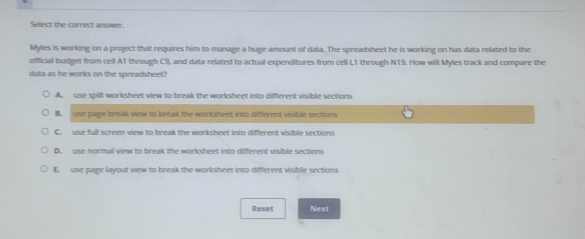 select the correct answer.\nmyles is working on a project that requires him to manage a huge amount of data. the spreadsheet he is working on has data related to the official budget from cell a1 through c9, and data related to actual expenditures from cell l1 through n19. how will myles track and compare the data as he works on the spreadsheet?\n\na. use split worksheet view to break the worksheet into different visible sections\nb. use page break view to break the worksheet into different visible sections\nc. use full screen view to break the worksheet into different visible sections\nd. use normal view to break the worksheet into different visible sections\ne. use page layout view to break the worksheet into different visible sections