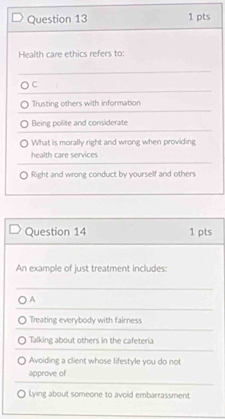 question 13\n1 pts\nhealth care ethics refers to:\no c\no trusting others with information\no being polite and considerate\no what is morally right and wrong when providing health care services\no right and wrong conduct by yourself and others\n\nquestion 14\n1 pts\nan example of just treatment includes:\no a\no treating everybody with fairness\no talking about others in the cafeteria\no avoiding a client whose lifestyle you do not approve of\no lying about someone to avoid embarrassment
