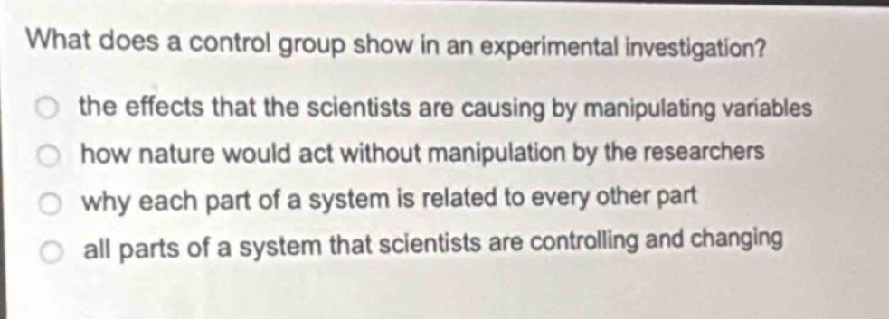 what does a control group show in an experimental investigation?\n the effects that the scientists are causing by manipulating variables\n how nature would act without manipulation by the researchers\n why each part of a system is related to every other part\n all parts of a system that scientists are controlling and changing