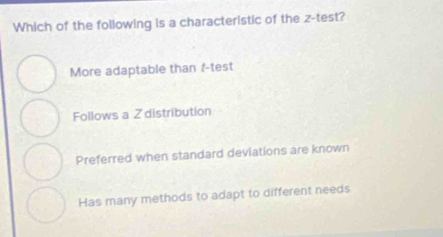 which of the following is a characteristic of the z - test?\nmore adaptable than t - test\nfollows a z distribution\npreferred when standard deviations are known\nhas many methods to adapt to different needs