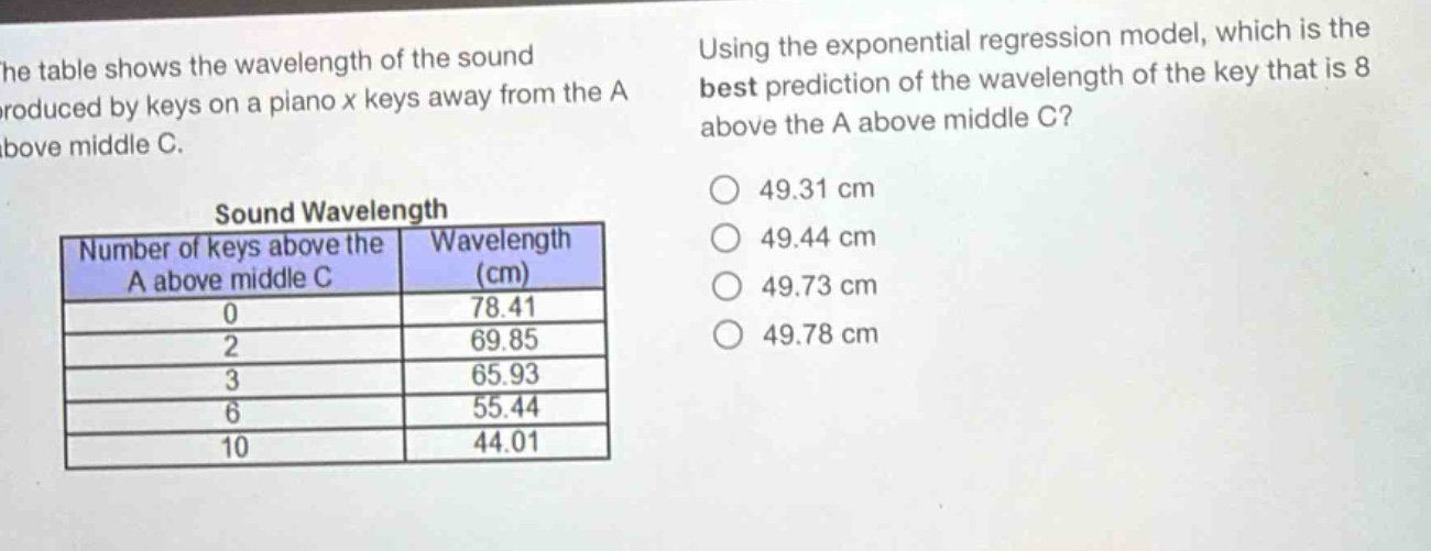 the table shows the wavelength of the sound produced by keys on a piano x keys away from the a above middle c.\nsound wavelength\n| number of keys above the a above middle c | wavelength (cm) |\n| ---- | ---- |\n| 0 | 78.41 |\n| 2 | 69.85 |\n| 3 | 65.93 |\n| 6 | 55.44 |\n| 10 | 44.01 |\nusing the exponential regression model, which is the best prediction of the wavelength of the key that is 8 above the a above middle c?\n49.31 cm\n49.44 cm\n49.73 cm\n49.78 cm