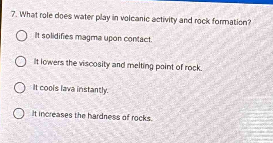 7. what role does water play in volcanic activity and rock formation?\nit solidifies magma upon contact.\nit lowers the viscosity and melting point of rock.\nit cools lava instantly.\nit increases the hardness of rocks.