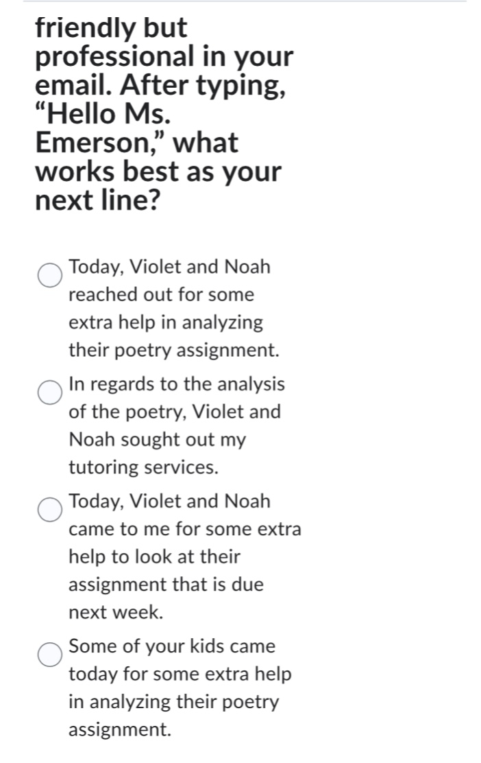 friendly but professional in your email. after typing, “hello ms. emerson,” what works best as your next line?\ntoday, violet and noah reached out for some extra help in analyzing their poetry assignment.\nin regards to the analysis of the poetry, violet and noah sought out my tutoring services.\ntoday, violet and noah came to me for some extra help to look at their assignment that is due next week.\nsome of your kids came today for some extra help in analyzing their poetry assignment.