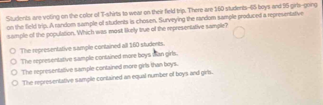 students are voting on the color of t - shirts to wear on their field trip. there are 160 students - 65 boys and 95 girls - going on the field trip. a random sample of students is chosen. surveying the random sample produced a representative sample of the population. which was most likely true of the representative sample?\nthe representative sample contained all 160 students.\nthe representative sample contained more boys than girls.\nthe representative sample contained more girls than boys.\nthe representative sample contained an equal number of boys and girls.