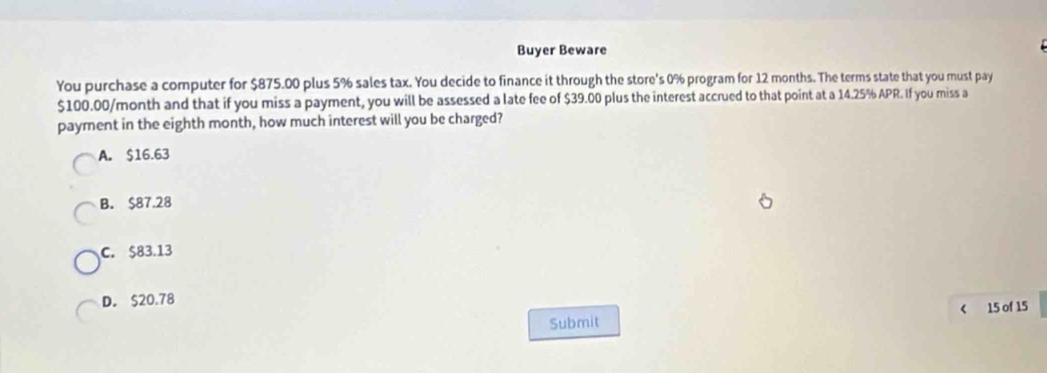 buyer beware\nyou purchase a computer for $875.00 plus 5% sales tax. you decide to finance it through the stores 0% program for 12 months. the terms state that you must pay $100.00/month and that if you miss a payment, you will be assessed a late - fee of $39.00 plus the interest accrued to that point at a 14.25% apr. if you miss a payment in the eighth month, how much interest will you be charged?\na. $16.63\nb. $87.28\nc. $83.13\nd. $20.78