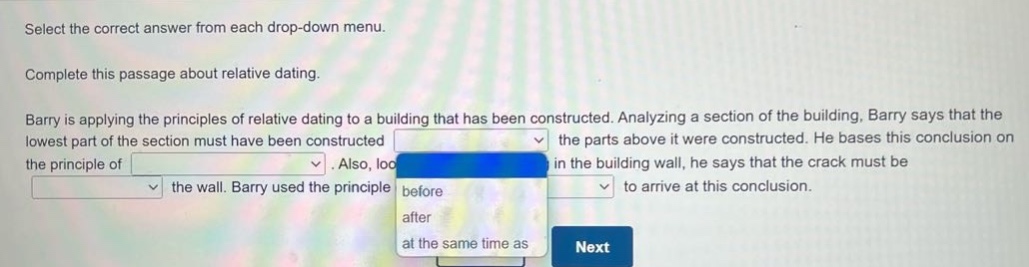 select the correct answer from each drop - down menu. complete this passage about relative dating. barry is applying the principles of relative dating to a building that has been constructed. analyzing a section of the building, barry says that the lowest part of the section must have been constructed drop - down 1 the parts above it were constructed. he bases this conclusion on the principle of drop - down 2. also, looking at a crack in the building wall, he says that the crack must be drop - down 3 the wall. barry used the principle drop - down 4 to arrive at this conclusion.