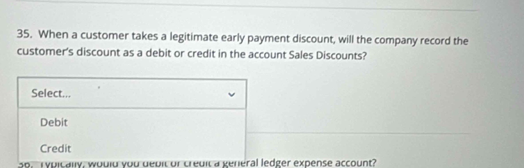 35. when a customer takes a legitimate early payment discount, will the company record the customers discount as a debit or credit in the account sales discounts? select... debit credit