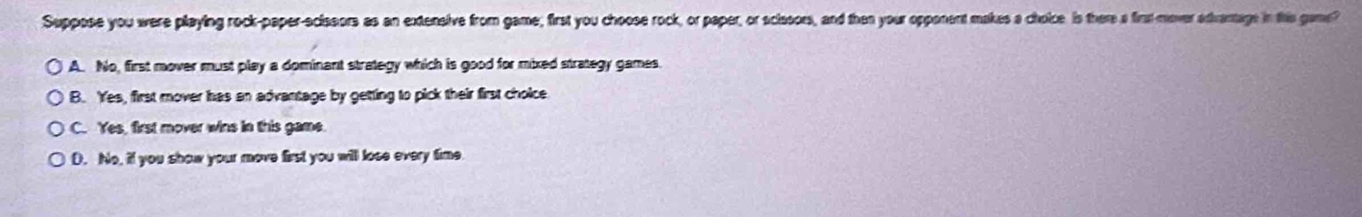 suppose you were playing rock - paper - scissors as an extensive form game, first you choose rock, or paper, or scissors, and then your opponent makes a choice. is there a first - mover advantage in the game?\n\na. no, first mover must play a dominant strategy which is good for mixed strategy games.\nb. yes, first mover has an advantage by getting to pick their first choice.\nc. yes, first mover wins in this game.\nd. no, if you show your move first you will lose every time.