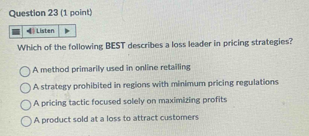 question 23 (1 point)\nlisten\nwhich of the following best describes a loss leader in pricing strategies?\na method primarily used in online retailing\na strategy prohibited in regions with minimum pricing regulations\na pricing tactic focused solely on maximizing profits\na product sold at a loss to attract customers