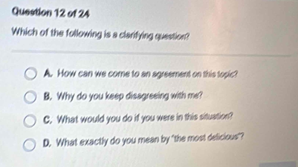 question 12 of 24 which of the following is a clarifying question? a. how can we come to an agreement on this topic? b. why do you keep disagreeing with me? c. what would you do if you were in this situation? d. what exactly do you mean by \the most delicious\?