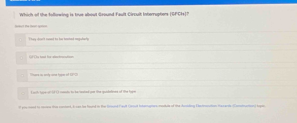 which of the following is true about ground fault circuit interrupters (gfcis)? select the best option. they dont need to be tested regularly gfcis test for electrocution there is only one type of gfci each type of gfci needs to be tested per the guidelines of the type if you need to review this content, it can be found in the ground fault circuit interrupters module of the avoiding electrocution hazards (construction) topic.