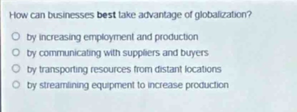 how can businesses best take advantage of globalization?\n○ by increasing employment and production\n○ by communicating with suppliers and buyers\n○ by transporting resources from distant locations\n○ by streamlining equipment to increase production