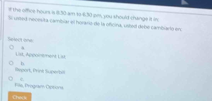if the office hours is 8:30 am to 6:30 pm, you should change it in: si usted necesita cambiar el horario de la oficina, usted debe cambiarlo en: select one: a. list, appointment list b. report, print superbill c. file, program options