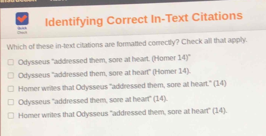 identifying correct in - text citations\nwhich of these in - text citations are formatted correctly? check all that apply.\nodysseus “addressed them, sore at heart. (homer 14)”\nodysseus “addressed them, sore at heart” (homer 14).\nhomer writes that odysseus “addressed them, sore at heart.” (14)\nodysseus “addressed them, sore at heart” (14).\nhomer writes that odysseus “addressed them, sore at heart” (14).