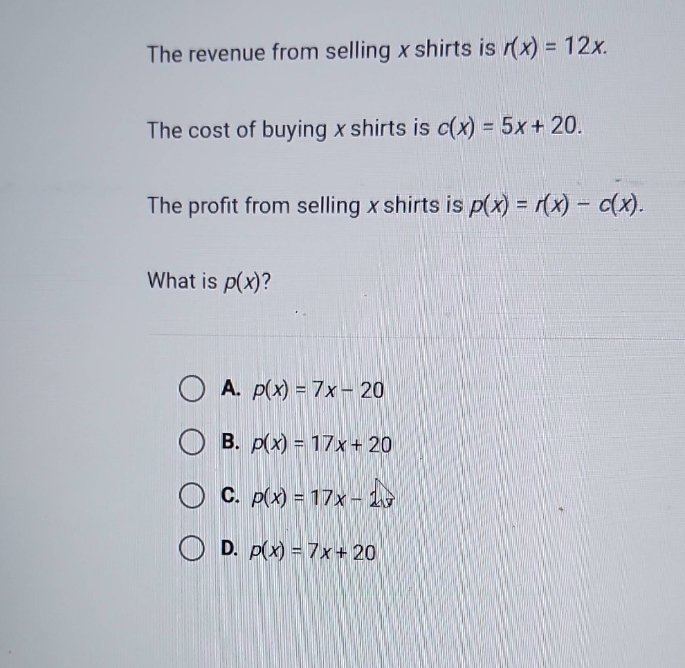 the revenue from selling x shirts is $r(x)=12x$. the cost of buying x shirts is $c(x)=5x + 20$. the profit from selling x shirts is $p(x)=r(x)-c(x)$. what is $p(x)$? a. $p(x)=7x - 20$ b. $p(x)=17x + 20$ c. $p(x)=17x - 20$ d. $p(x)=7x + 20$