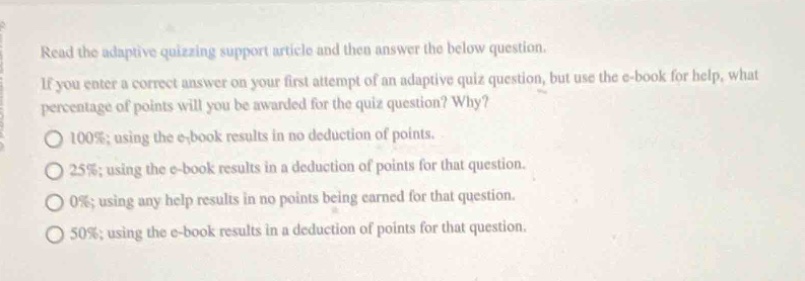 read the adaptive quizzing support article and then answer the below question. if you enter a correct answer on your first attempt of an adaptive quiz question, but use the e - book for help, what percentage of points will you be awarded for the quiz question? why? 100%; using the e - book results in no deduction of points. 25%; using the e - book results in a deduction of points for that question. 0%; using any help results in no points being earned for that question. 50%; using the e - book results in a deduction of points for that question.