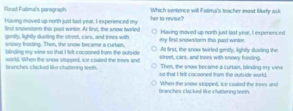read fatimas paragraph. having moved up north just last year, i experienced my first snowstorm this past winter. at first, the snow twirled gently, lightly dusting the street, cars, and trees with snowy frosting. then, the snow became a curtain, blinding my view so that i felt cocooned from the outside world. when the snow stopped, ice coated the trees and branches cracked like chattering teeth. which sentence will fatimas teacher most likely ask her to revise? having moved up north just last year, i experienced my first snowstorm this past winter. at first, the snow twirled gently, lightly dusting the street, cars, and trees with snowy frosting. then, the snow became a curtain, blinding my view so that i felt cocooned from the outside world. when the snow stopped, ice coated the trees and branches cracked like chattering teeth.