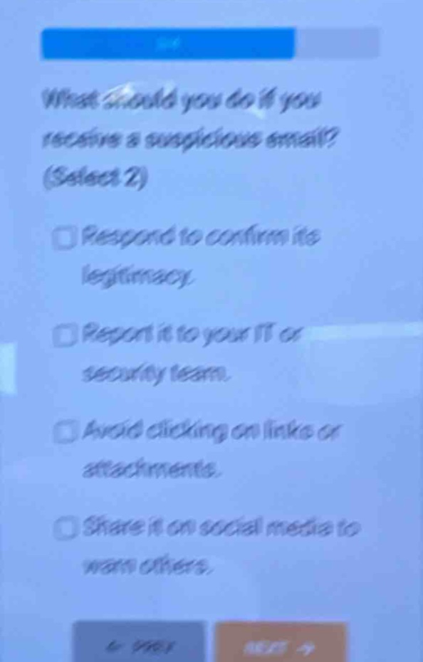 what should you do if you receive a suspicious email? (select 2)\nrespond to confirm its legitimacy.\nreport it to your it or security team.\navoid clicking on links or attachments.\nshare it on social media to warn others.