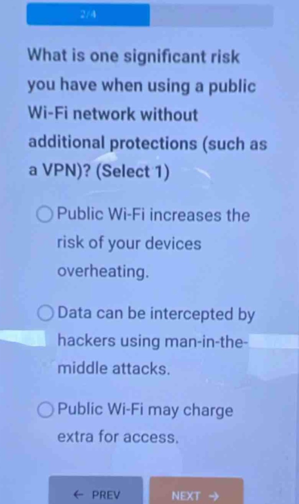 what is one significant risk you have when using a public wi - fi network without additional protections (such as a vpn)? (select 1)\n○ public wi - fi increases the risk of your devices overheating.\n○ data can be intercepted by hackers using man - in - the - middle attacks.\n○ public wi - fi may charge extra for access.